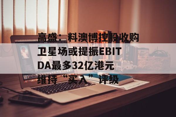 高盛：料澳博控股收购卫星场或提振EBITDA最多32亿港元 维持“买入”评级-第1张图片-