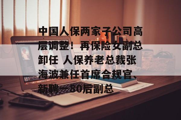 中国人保两家子公司高层调整！再保险女副总卸任 人保养老总裁张海波兼任首席合规官、新聘一80后副总-第1张图片-