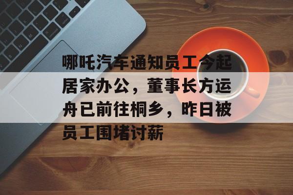 哪吒汽车通知员工今起居家办公，董事长方运舟已前往桐乡，昨日被员工围堵讨薪-第1张图片-