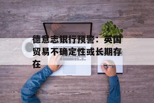 德意志银行预警：英国贸易不确定性或长期存在-第1张图片-