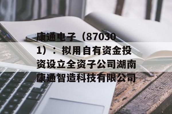 康通电子（870301）：拟用自有资金投资设立全资子公司湖南康通智造科技有限公司-第1张图片-