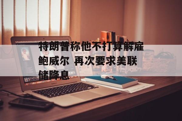 特朗普称他不打算解雇鲍威尔 再次要求美联储降息-第1张图片-