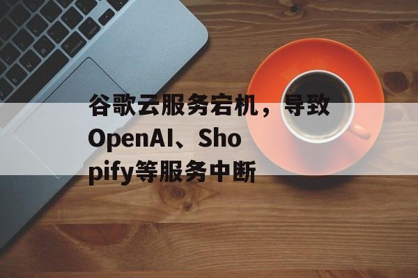 谷歌云服务宕机，导致OpenAI、Shopify等服务中断-第1张图片-