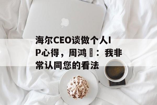 海尔CEO谈做个人IP心得，周鸿祎：我非常认同您的看法-第1张图片-