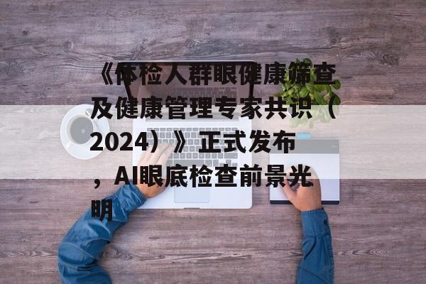 《体检人群眼健康筛查及健康管理专家共识（2024）》正式发布，AI眼底检查前景光明-第1张图片-