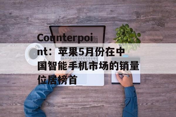 Counterpoint：苹果5月份在中国智能手机市场的销量位居榜首-第1张图片-