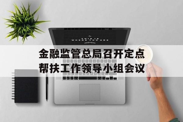 金融监管总局召开定点帮扶工作领导小组会议-第1张图片-