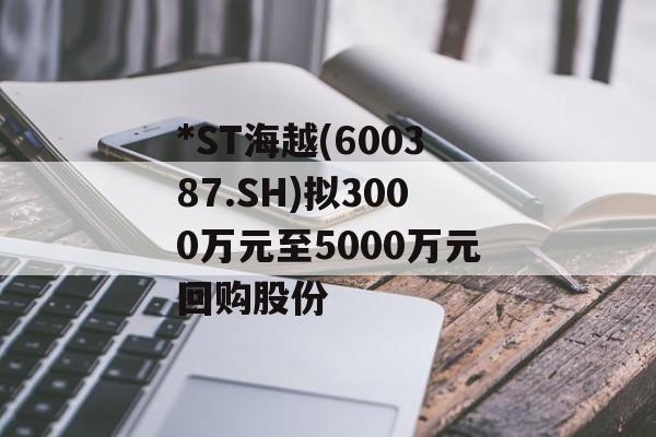 *ST海越(600387.SH)拟3000万元至5000万元回购股份-第1张图片-