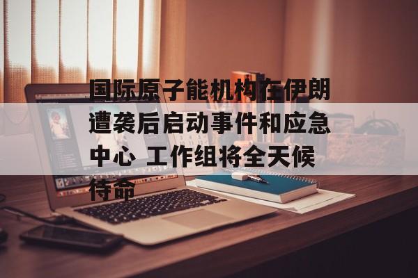 国际原子能机构在伊朗遭袭后启动事件和应急中心 工作组将全天候待命-第1张图片-