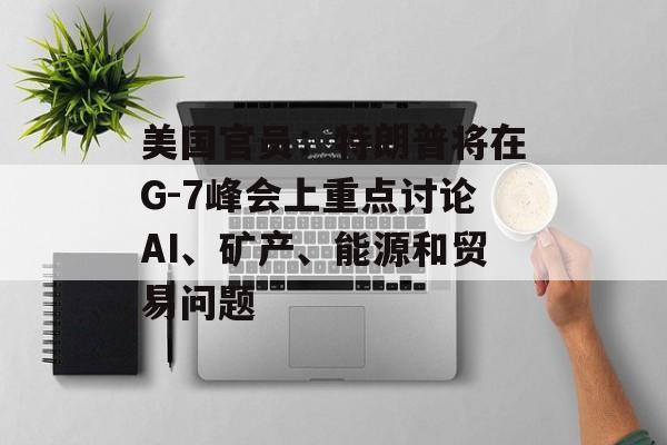 美国官员：特朗普将在G-7峰会上重点讨论AI、矿产、能源和贸易问题-第1张图片-