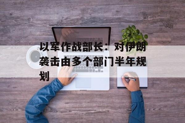以军作战部长：对伊朗袭击由多个部门半年规划-第1张图片-