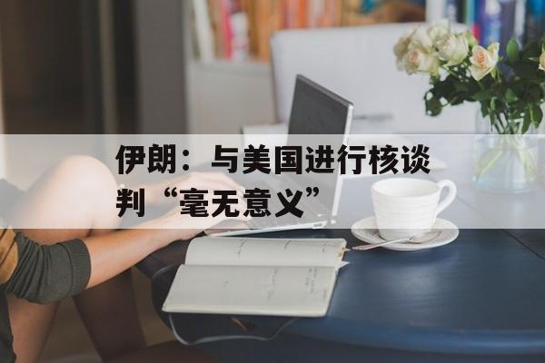 伊朗：与美国进行核谈判“毫无意义”-第1张图片-