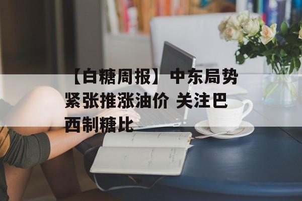 【白糖周报】中东局势紧张推涨油价 关注巴西制糖比-第1张图片-