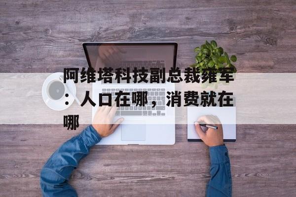 阿维塔科技副总裁雍军：人口在哪，消费就在哪-第1张图片-
