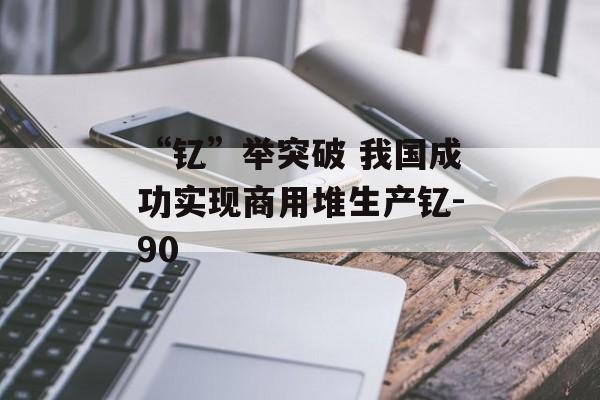 “钇”举突破 我国成功实现商用堆生产钇-90-第1张图片-