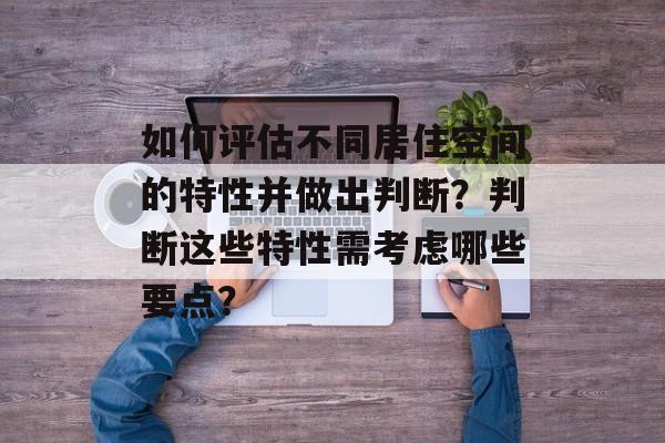如何评估不同居住空间的特性并做出判断？判断这些特性需考虑哪些要点？-第1张图片-