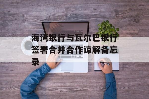 海湾银行与瓦尔巴银行签署合并合作谅解备忘录-第1张图片-