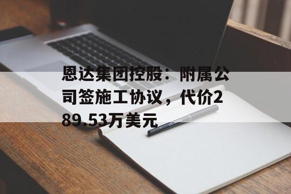 恩达集团控股：附属公司签施工协议，代价289.53万美元-第1张图片-