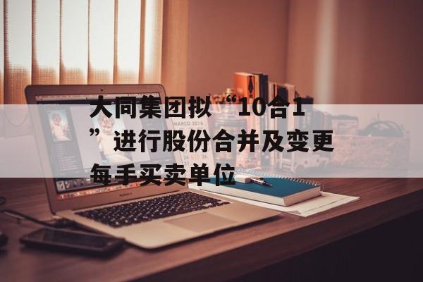 大同集团拟“10合1”进行股份合并及变更每手买卖单位-第1张图片-