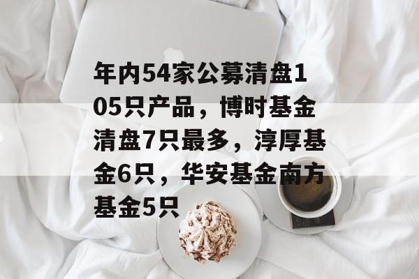 年内54家公募清盘105只产品，博时基金清盘7只最多，淳厚基金6只，华安基金南方基金5只-第1张图片-