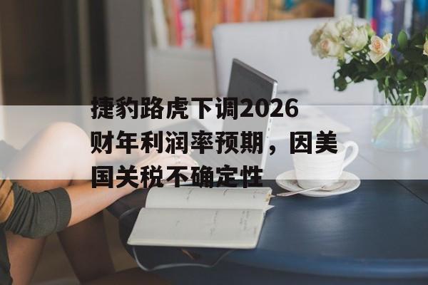 捷豹路虎下调2026财年利润率预期，因美国关税不确定性-第1张图片-