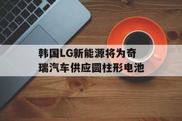 韩国LG新能源将为奇瑞汽车供应圆柱形电池-第1张图片-