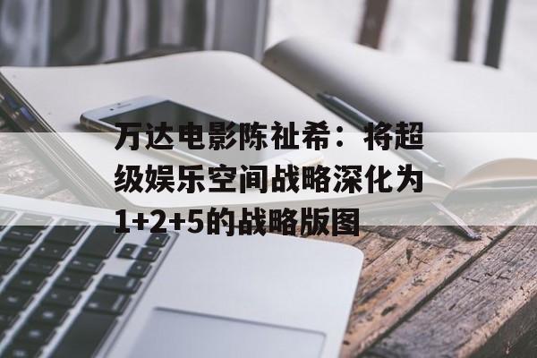 万达电影陈祉希：将超级娱乐空间战略深化为1+2+5的战略版图-第1张图片-