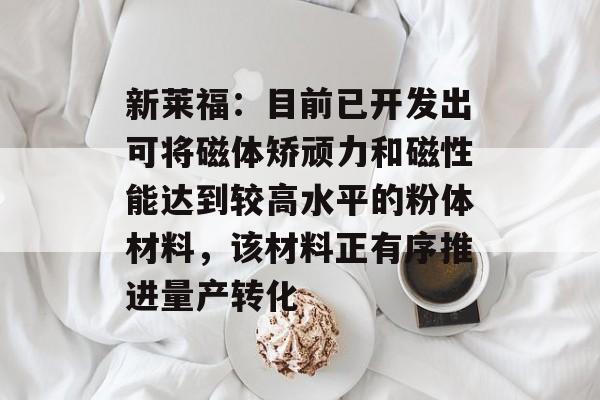 新莱福：目前已开发出可将磁体矫顽力和磁性能达到较高水平的粉体材料，该材料正有序推进量产转化-第1张图片-