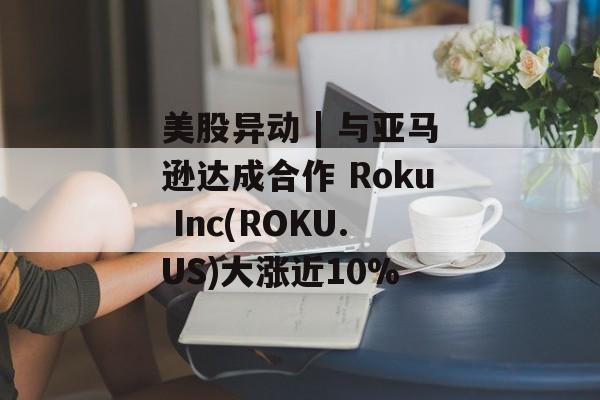 美股异动 | 与亚马逊达成合作 Roku Inc(ROKU.US)大涨近10%-第1张图片-