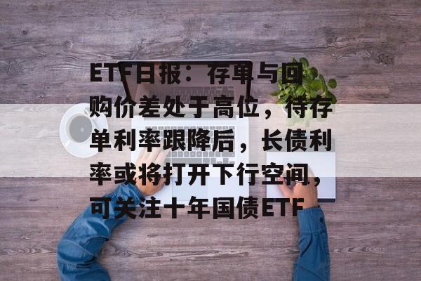ETF日报：存单与回购价差处于高位，待存单利率跟降后，长债利率或将打开下行空间，可关注十年国债ETF-第1张图片-