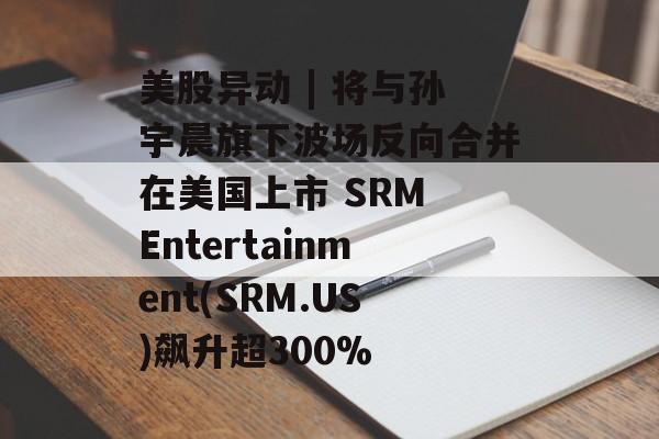 美股异动 | 将与孙宇晨旗下波场反向合并在美国上市 SRM Entertainment(SRM.US)飙升超300%-第1张图片-