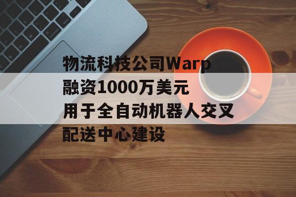 物流科技公司Warp融资1000万美元 用于全自动机器人交叉配送中心建设-第1张图片-