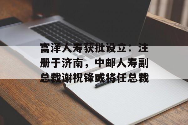 富泽人寿获批设立：注册于济南，中邮人寿副总裁谢祝锋或将任总裁-第1张图片-