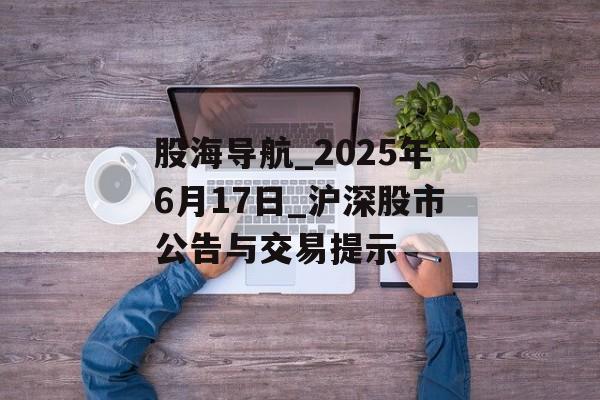 股海导航_2025年6月17日_沪深股市公告与交易提示-第1张图片-
