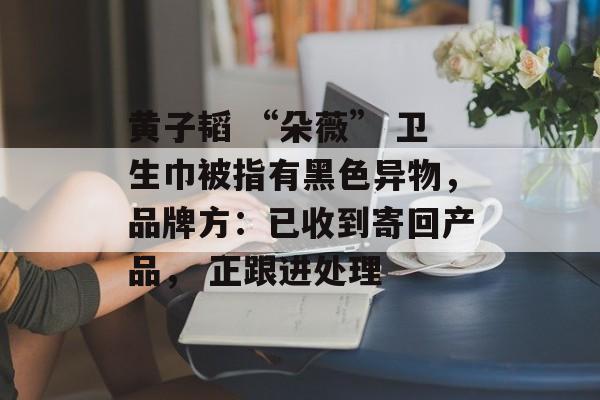 黄子韬 “朵薇” 卫生巾被指有黑色异物，品牌方：已收到寄回产品， 正跟进处理-第1张图片-