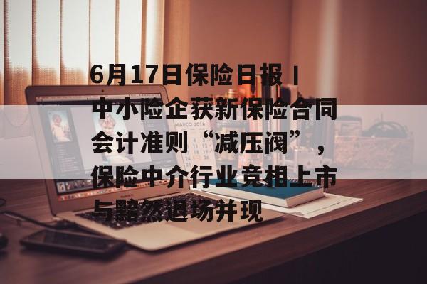 6月17日保险日报丨中小险企获新保险合同会计准则“减压阀”，保险中介行业竞相上市与黯然退场并现-第1张图片-