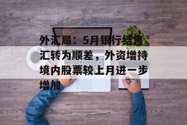 外汇局：5月银行结售汇转为顺差，外资增持境内股票较上月进一步增加-第1张图片-