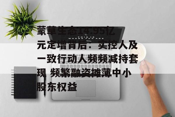 蒙草生态14.95亿元定增背后：实控人及一致行动人频频减持套现 频繁融资摊薄中小股东权益-第1张图片-