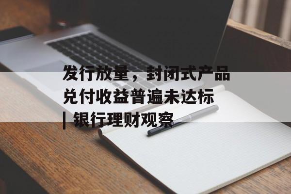 发行放量，封闭式产品兑付收益普遍未达标 | 银行理财观察-第1张图片-
