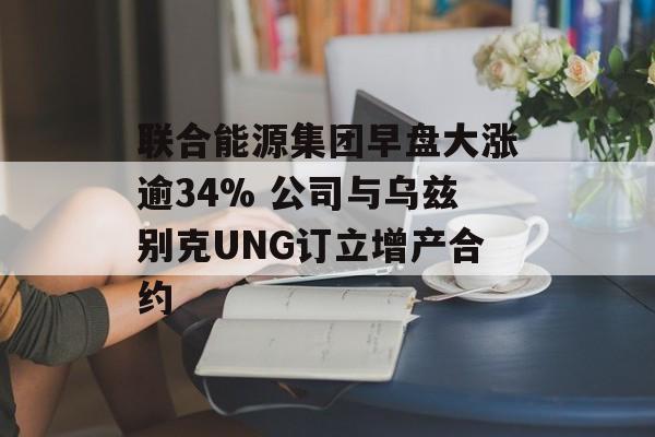 联合能源集团早盘大涨逾34% 公司与乌兹别克UNG订立增产合约-第1张图片-
