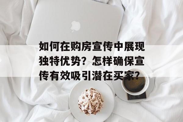 如何在购房宣传中展现独特优势？怎样确保宣传有效吸引潜在买家？-第1张图片-