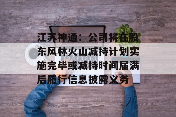 江苏神通：公司将在股东风林火山减持计划实施完毕或减持时间届满后履行信息披露义务-第1张图片-