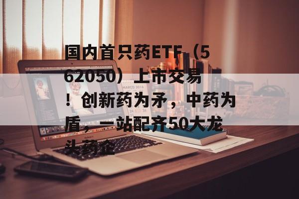 国内首只药ETF（562050）上市交易！创新药为矛，中药为盾，一站配齐50大龙头药企-第1张图片-