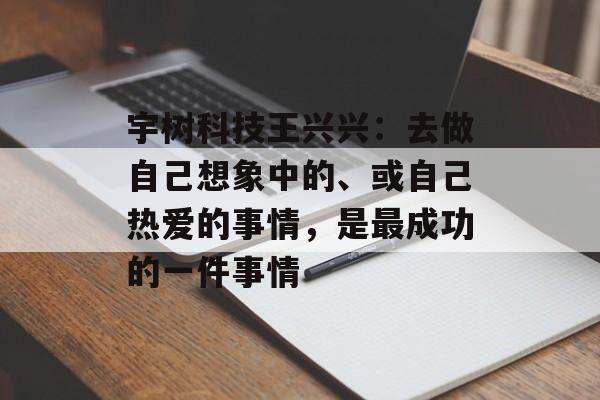 宇树科技王兴兴：去做自己想象中的、或自己热爱的事情，是最成功的一件事情-第1张图片-