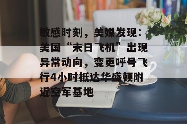 敏感时刻，美媒发现：美国“末日飞机”出现异常动向，变更呼号飞行4小时抵达华盛顿附近空军基地-第1张图片-