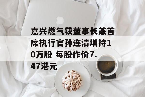 嘉兴燃气获董事长兼首席执行官孙连清增持10万股 每股作价7.47港元-第1张图片-