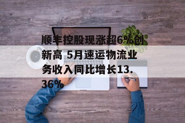 顺丰控股现涨超6%创新高 5月速运物流业务收入同比增长13.36%-第1张图片-