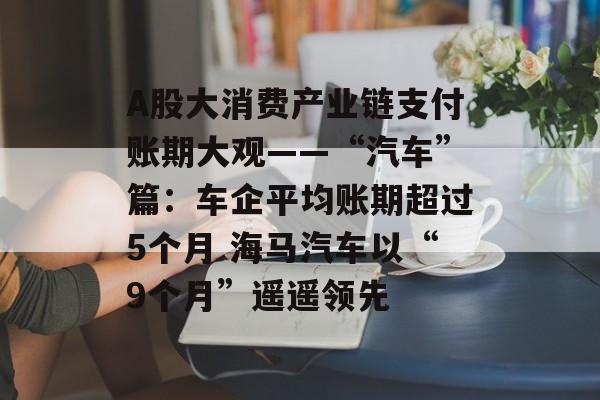 A股大消费产业链支付账期大观——“汽车”篇：车企平均账期超过5个月 海马汽车以“9个月”遥遥领先-第1张图片-