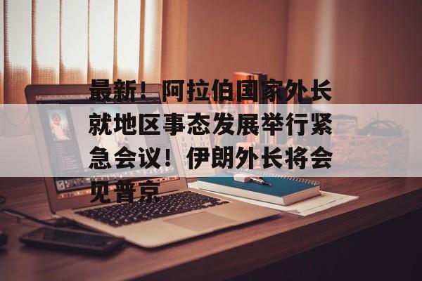 最新！阿拉伯国家外长就地区事态发展举行紧急会议！伊朗外长将会见普京-第1张图片-