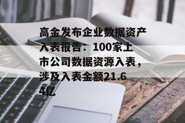 高金发布企业数据资产入表报告：100家上市公司数据资源入表，涉及入表金额21.64亿-第1张图片-